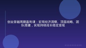 创业穿越周期盈利课：宏观经济洞察、顶层战略、团队搭建，实现持续成长稳定变现