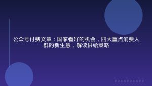 公众号付费文章：国家看好的机会，四大重点消费人群的新生意，解读供给策略