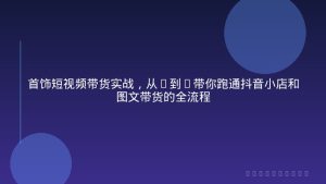 首饰短视频带货实战，从0到1带你跑通抖音小店和图文带货的全流程
