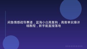 闲鱼情感疏导赛道，蓝海小众高复购，高客单实操详细教程，新手能直接落地