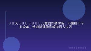 30天YouTube儿童创作者学院：不露脸不专业设备，快速搭建盈利频道月入过万
