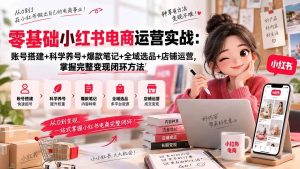 （20467期）零基础小红书电商运营实战：账号搭建+科学养号+爆款笔记+全域选品+店铺运营，掌握完整变现闭环方法